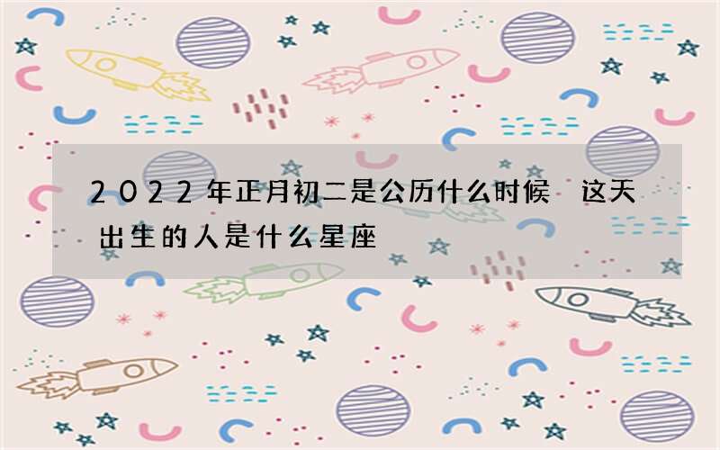 2022年正月初二是公历什么时候 这天出生的人是什么星座